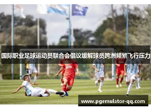 国际职业足球运动员联合会倡议缓解球员跨洲频繁飞行压力 国际职业足球运动员联合会倡议缓解球员跨洲频繁飞行压力